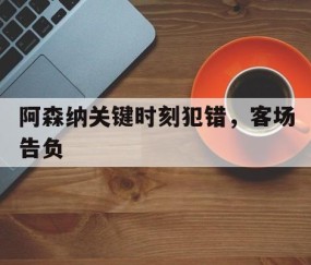 九游娱乐-关于阿森纳关键时刻犯错，客场告负的信息
